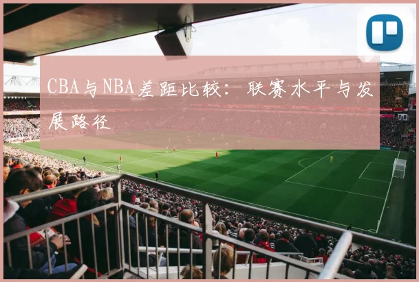 CBA与NBA差距比较：联赛水平与发展路径