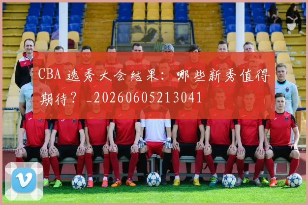 CBA 选秀大会结果：哪些新秀值得期待？_20260605213041