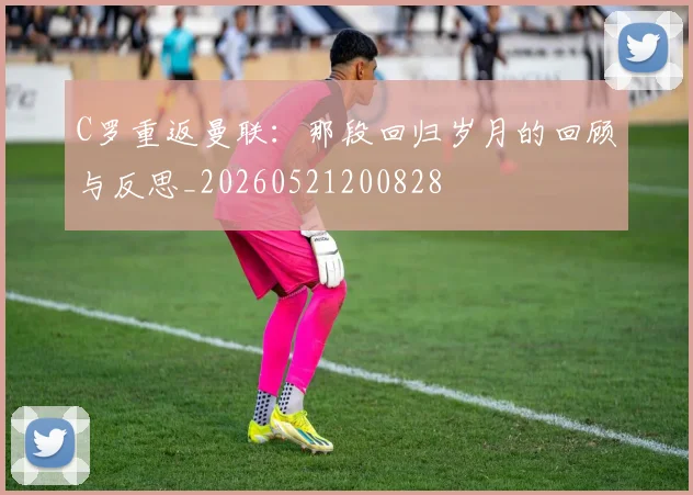 C罗重返曼联：那段回归岁月的回顾与反思_20260521200828