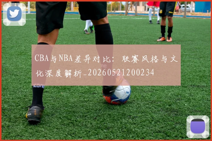 CBA与NBA差异对比：联赛风格与文化深度解析_20260521200234