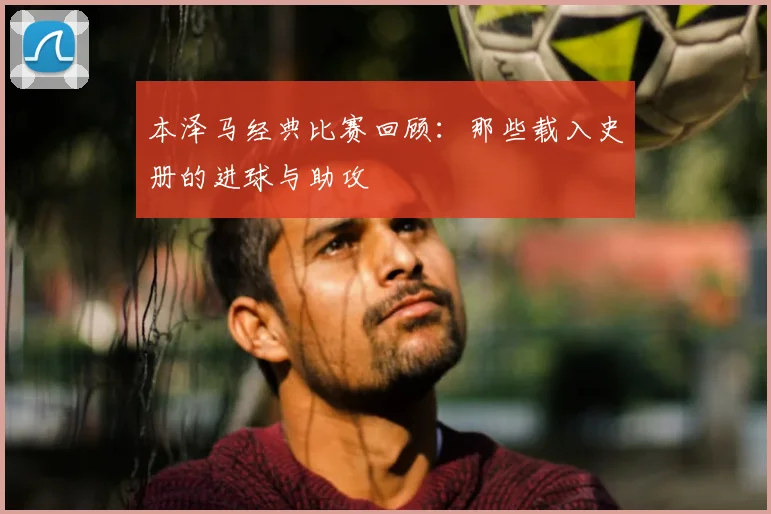 本泽马经典比赛回顾：那些载入史册的进球与助攻