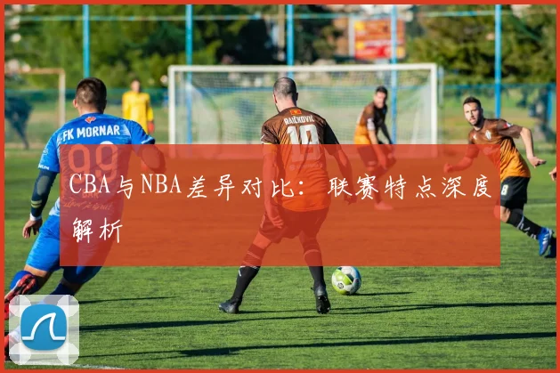 CBA与NBA差异对比：联赛特点深度解析