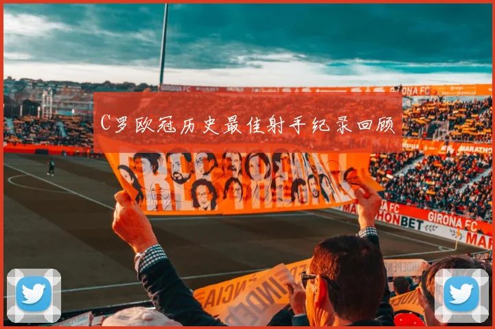 C罗欧冠历史最佳射手纪录回顾